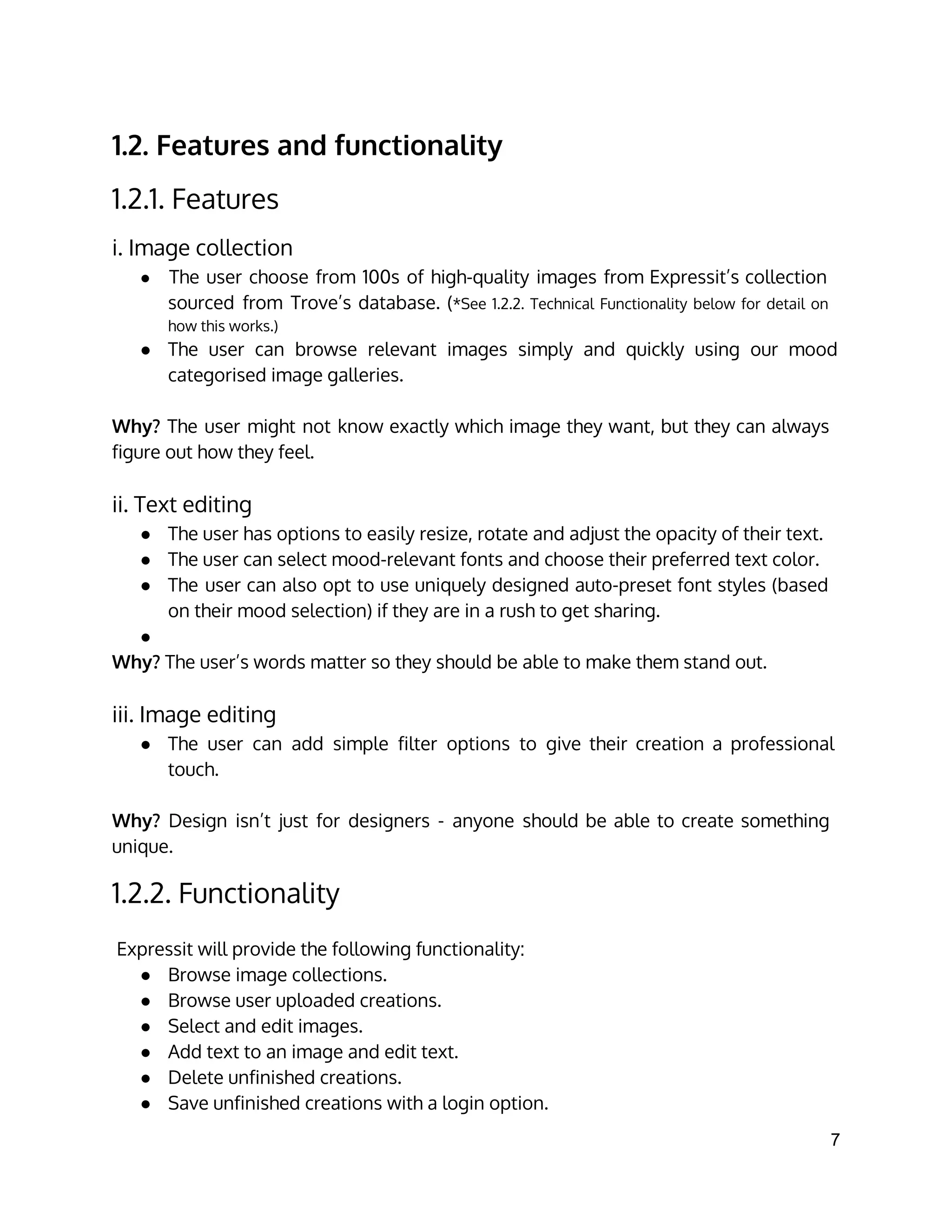 1.2. Features and functionality
1.2.1. Features
i. Image collection
● The user choose from 100s of high-quality images from Expressit’s collection
sourced from Trove’s database. (*See 1.2.2. Technical Functionality below for detail on
how this works.)
● The user can browse relevant images simply and quickly using our mood
categorised image galleries.
Why? The user might not know exactly which image they want, but they can always
figure out how they feel.
ii. Text editing
● The user has options to easily resize, rotate and adjust the opacity of their text.
● The user can select mood-relevant fonts and choose their preferred text color.
● The user can also opt to use uniquely designed auto-preset font styles (based
on their mood selection) if they are in a rush to get sharing.
●
Why? The user’s words matter so they should be able to make them stand out.
iii. Image editing
● The user can add simple filter options to give their creation a professional
touch.
Why? Design isn’t just for designers - anyone should be able to create something
unique.
1.2.2. Functionality
 
Expressit will provide the following functionality:
● Browse image collections.
● Browse user uploaded creations.
● Select and edit images.
● Add text to an image and edit text.
● Delete unfinished creations.
● Save unfinished creations with a login option.
7 
 