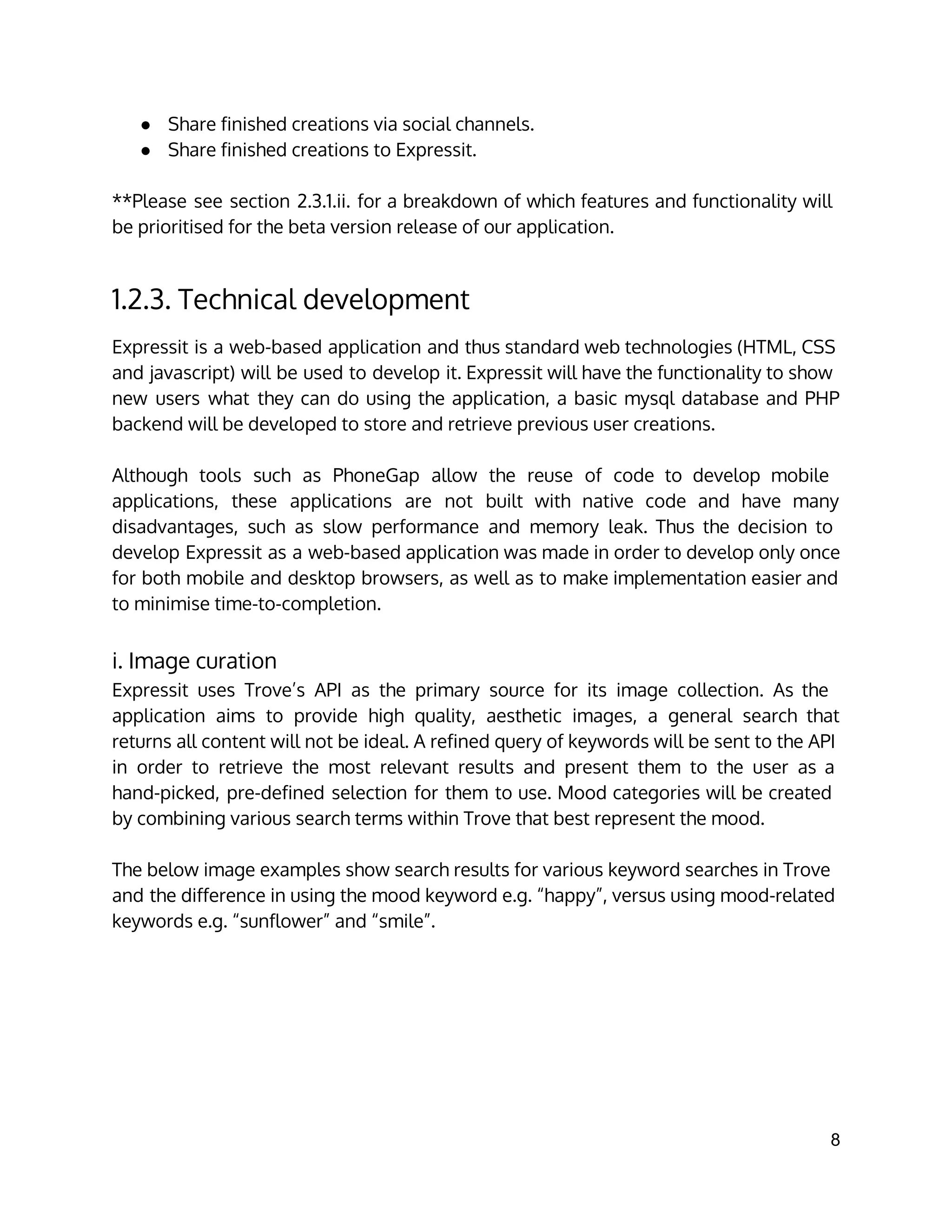 ● Share finished creations via social channels.
● Share finished creations to Expressit.
**Please see section 2.3.1.ii. for a breakdown of which features and functionality will
be prioritised for the beta version release of our application.
1.2.3. Technical development
Expressit is a web-based application and thus standard web technologies (HTML, CSS
and javascript) will be used to develop it. Expressit will have the functionality to show
new users what they can do using the application, a basic mysql database and PHP
backend will be developed to store and retrieve previous user creations.
Although tools such as PhoneGap allow the reuse of code to develop mobile
applications, these applications are not built with native code and have many
disadvantages, such as slow performance and memory leak. Thus the decision to
develop Expressit as a web-based application was made in order to develop only once
for both mobile and desktop browsers, as well as to make implementation easier and
to minimise time-to-completion.
i. Image curation
Expressit uses Trove’s API as the primary source for its image collection. As the
application aims to provide high quality, aesthetic images, a general search that
returns all content will not be ideal. A refined query of keywords will be sent to the API
in order to retrieve the most relevant results and present them to the user as a
hand-picked, pre-defined selection for them to use. Mood categories will be created
by combining various search terms within Trove that best represent the mood.
The below image examples show search results for various keyword searches in Trove
and the difference in using the mood keyword e.g. “happy”, versus using mood-related
keywords e.g. “sunflower” and “smile”.
8 
 
