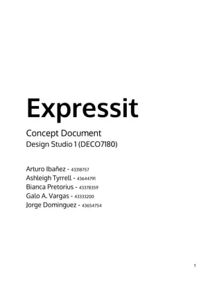Expressit
Concept Document
Design Studio 1 (DECO7180)
Arturo Ibañez - 43318757
Ashleigh Tyrrell - 43644791
Bianca Pretorius - 43378359
Galo A. Vargas - 43333200
Jorge Dominguez - 43654754
1 
 