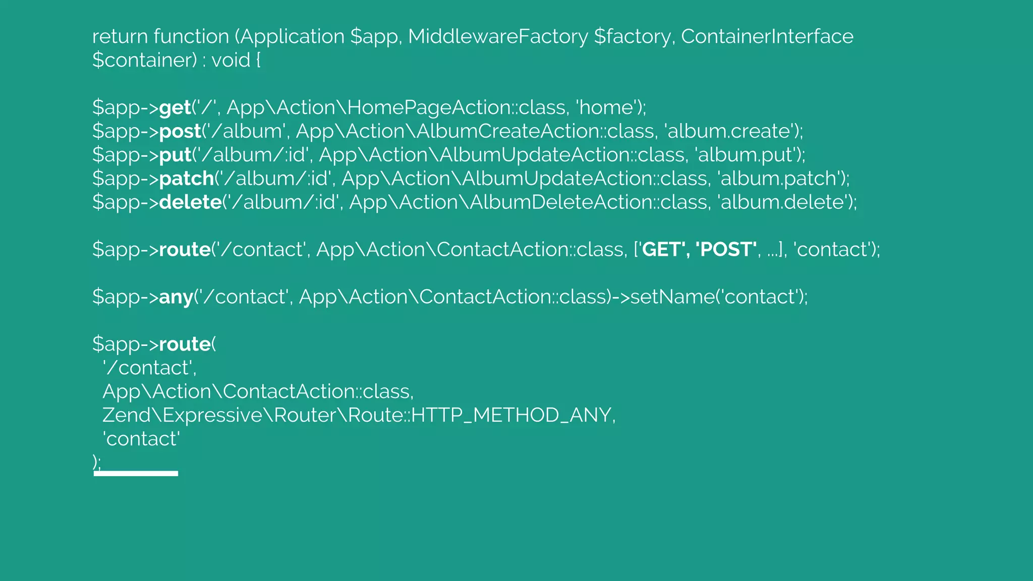return function (Application $app, MiddlewareFactory $factory, ContainerInterface
$container) : void {
$app->get('/', AppActionHomePageAction::class, 'home');
$app->post('/album', AppActionAlbumCreateAction::class, 'album.create');
$app->put('/album/:id', AppActionAlbumUpdateAction::class, 'album.put');
$app->patch('/album/:id', AppActionAlbumUpdateAction::class, 'album.patch');
$app->delete('/album/:id', AppActionAlbumDeleteAction::class, 'album.delete');
$app->route('/contact', AppActionContactAction::class, ['GET', 'POST', ...], 'contact');
$app->any('/contact', AppActionContactAction::class)->setName('contact');
$app->route(
'/contact',
AppActionContactAction::class,
ZendExpressiveRouterRoute::HTTP_METHOD_ANY,
'contact'
);
 