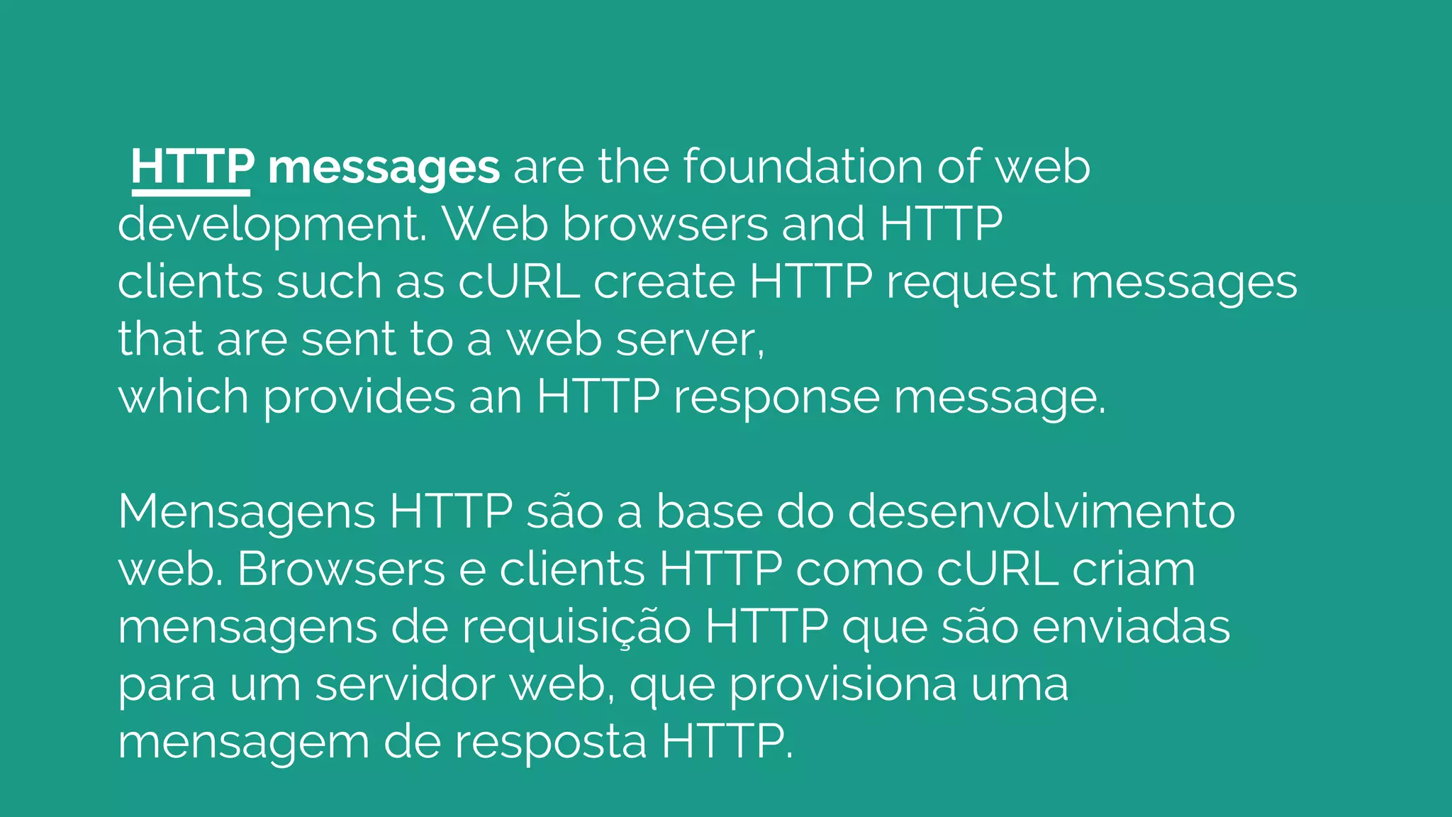 HTTP messages are the foundation of web
development. Web browsers and HTTP
clients such as cURL create HTTP request messages
that are sent to a web server,
which provides an HTTP response message.
Mensagens HTTP são a base do desenvolvimento
web. Browsers e clients HTTP como cURL criam
mensagens de requisição HTTP que são enviadas
para um servidor web, que provisiona uma
mensagem de resposta HTTP.
 
