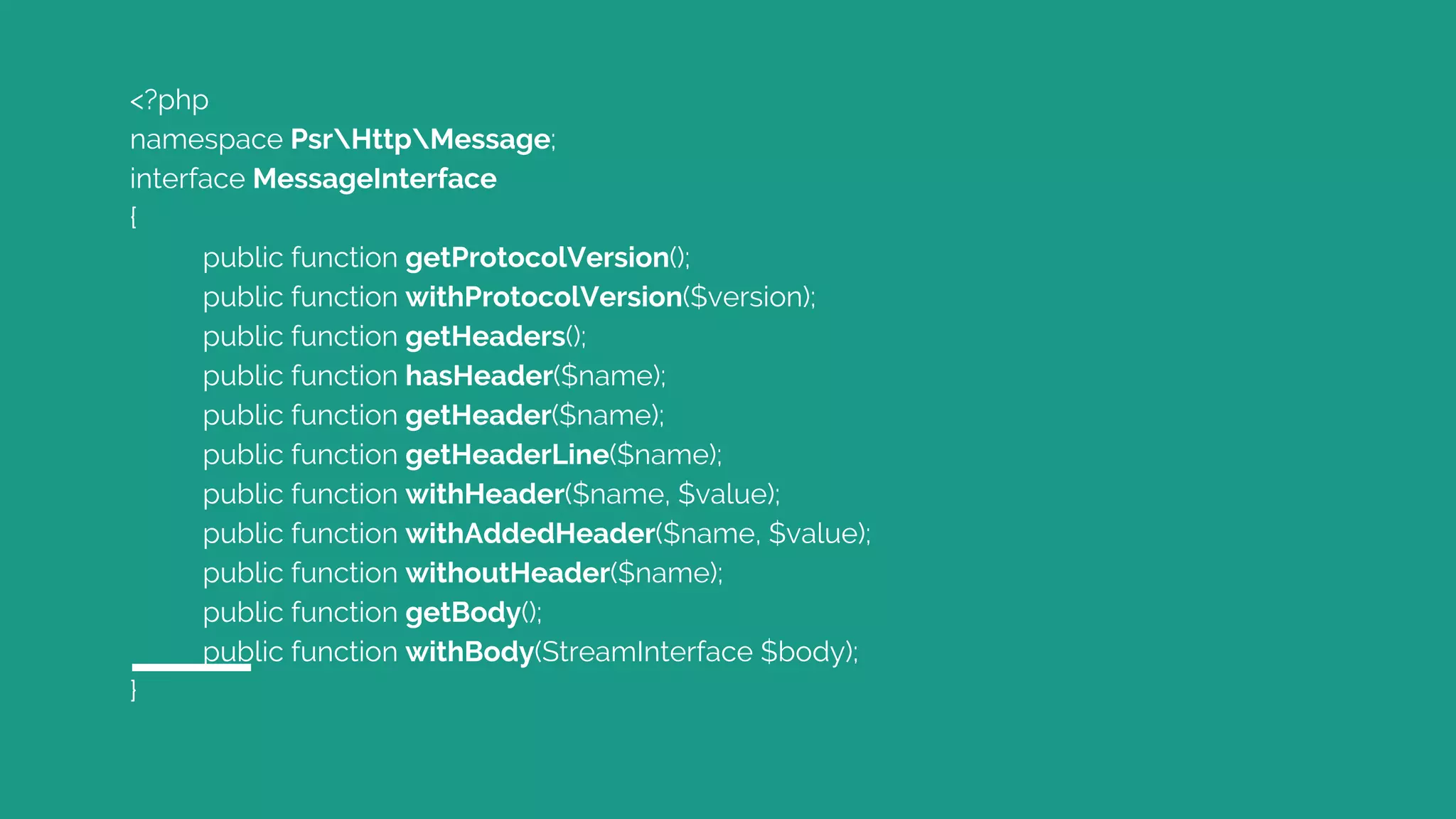 <?php
namespace PsrHttpMessage;
interface MessageInterface
{
public function getProtocolVersion();
public function withProtocolVersion($version);
public function getHeaders();
public function hasHeader($name);
public function getHeader($name);
public function getHeaderLine($name);
public function withHeader($name, $value);
public function withAddedHeader($name, $value);
public function withoutHeader($name);
public function getBody();
public function withBody(StreamInterface $body);
}
 