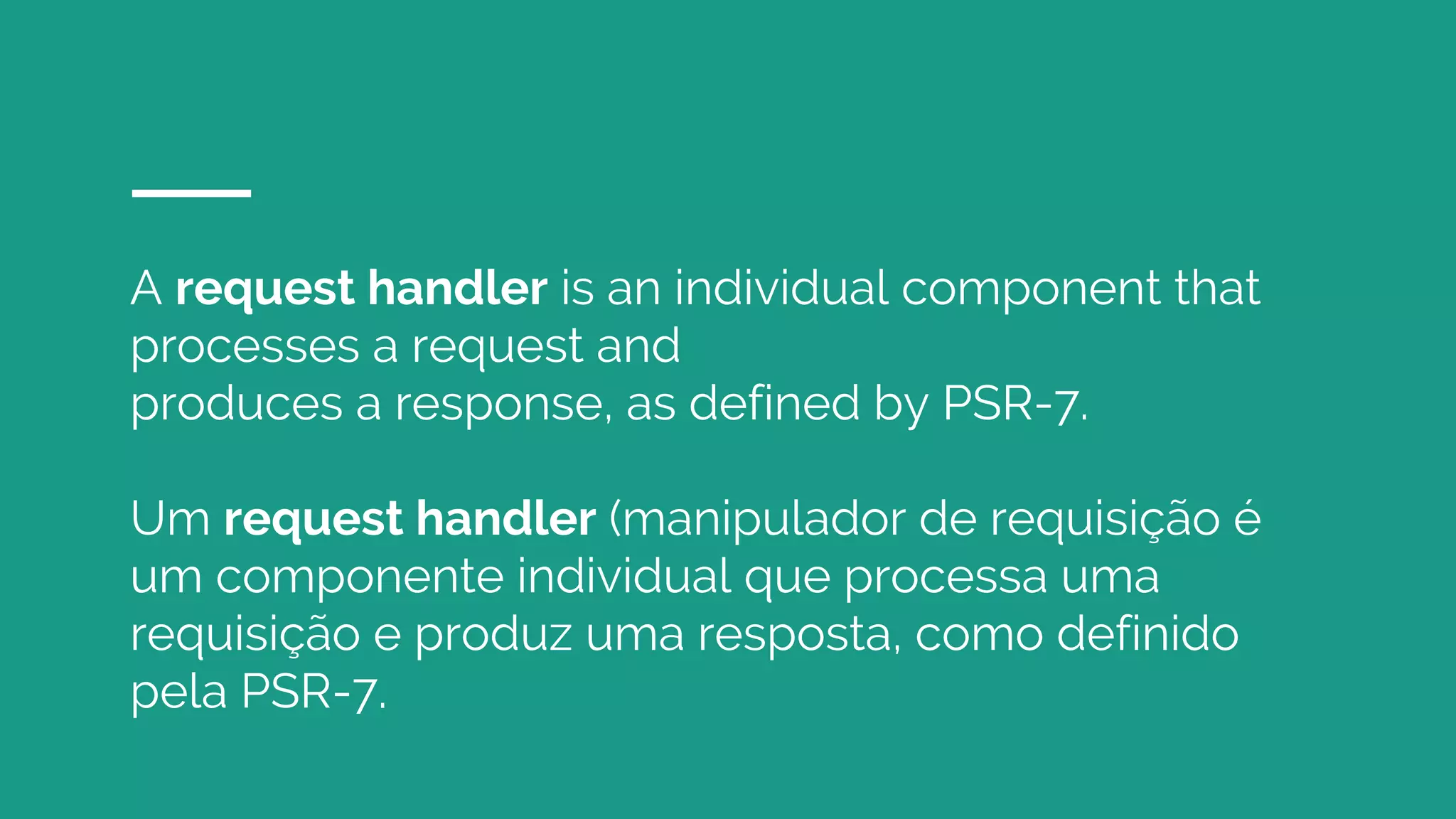 A request handler is an individual component that
processes a request and
produces a response, as defined by PSR-7.
Um request handler (manipulador de requisição é
um componente individual que processa uma
requisição e produz uma resposta, como definido
pela PSR-7.
 