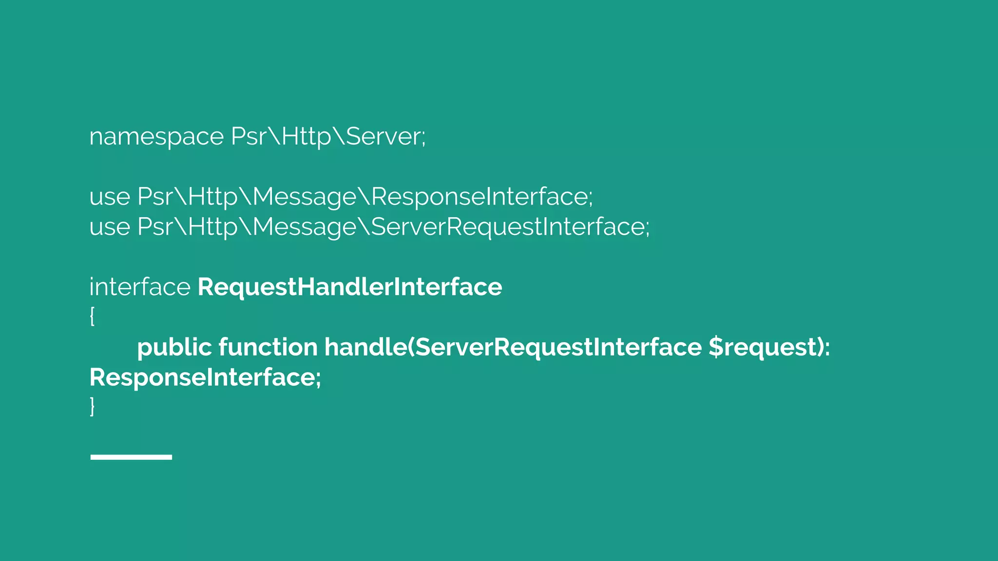 namespace PsrHttpServer;
use PsrHttpMessageResponseInterface;
use PsrHttpMessageServerRequestInterface;
interface RequestHandlerInterface
{
public function handle(ServerRequestInterface $request):
ResponseInterface;
}
 