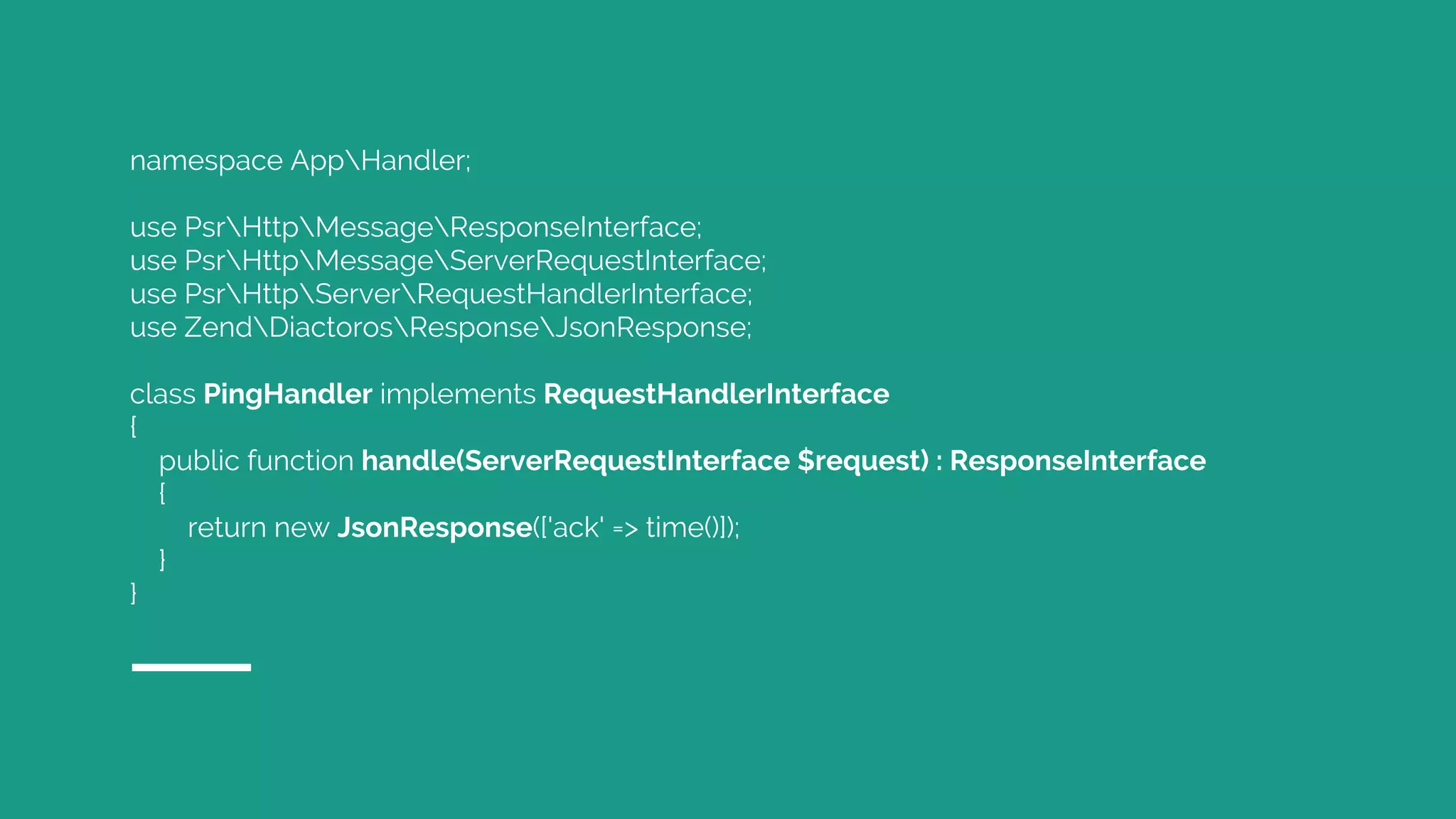 namespace AppHandler;
use PsrHttpMessageResponseInterface;
use PsrHttpMessageServerRequestInterface;
use PsrHttpServerRequestHandlerInterface;
use ZendDiactorosResponseJsonResponse;
class PingHandler implements RequestHandlerInterface
{
public function handle(ServerRequestInterface $request) : ResponseInterface
{
return new JsonResponse(['ack' => time()]);
}
}
 