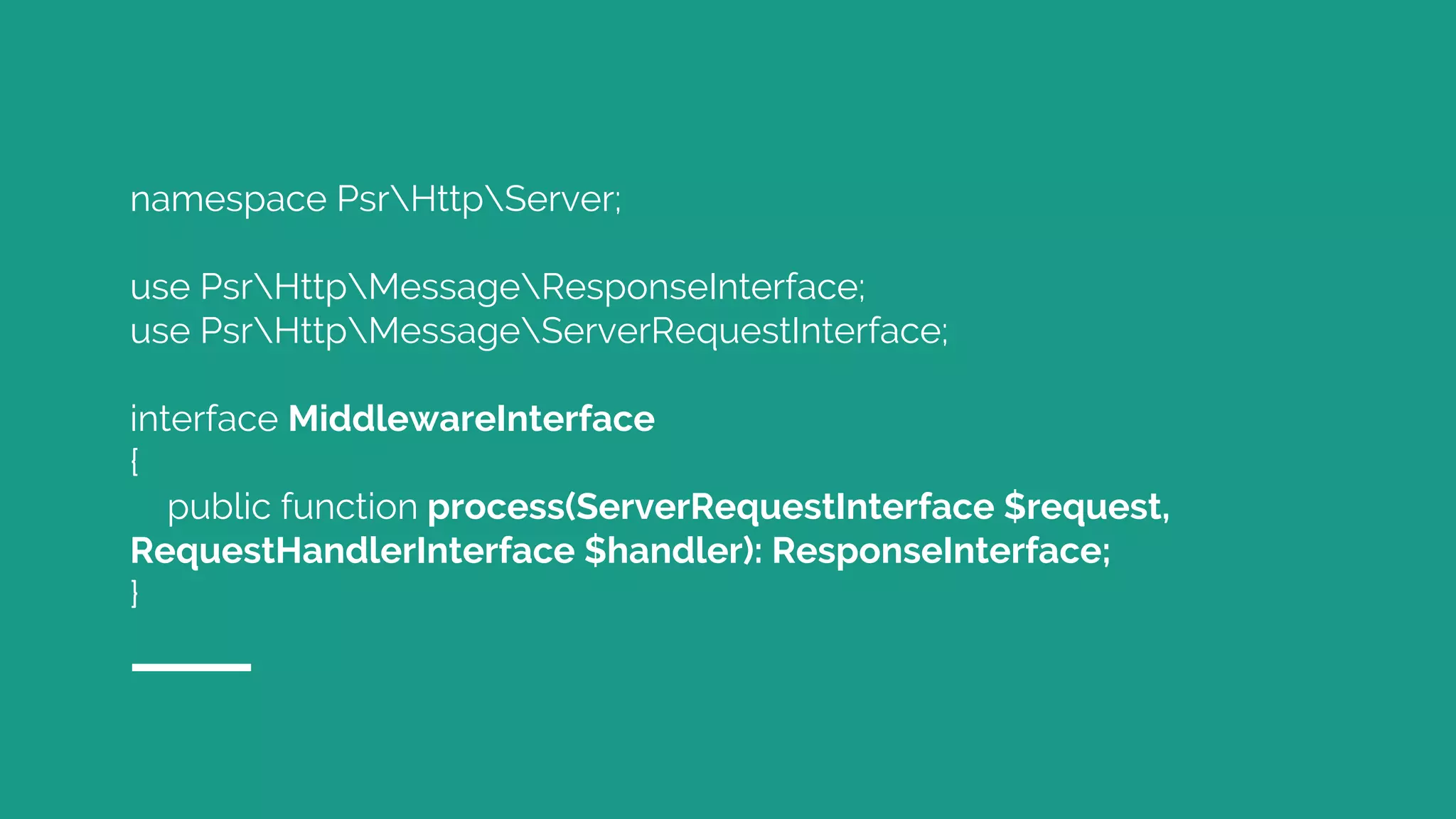 namespace PsrHttpServer;
use PsrHttpMessageResponseInterface;
use PsrHttpMessageServerRequestInterface;
interface MiddlewareInterface
{
public function process(ServerRequestInterface $request,
RequestHandlerInterface $handler): ResponseInterface;
}
 