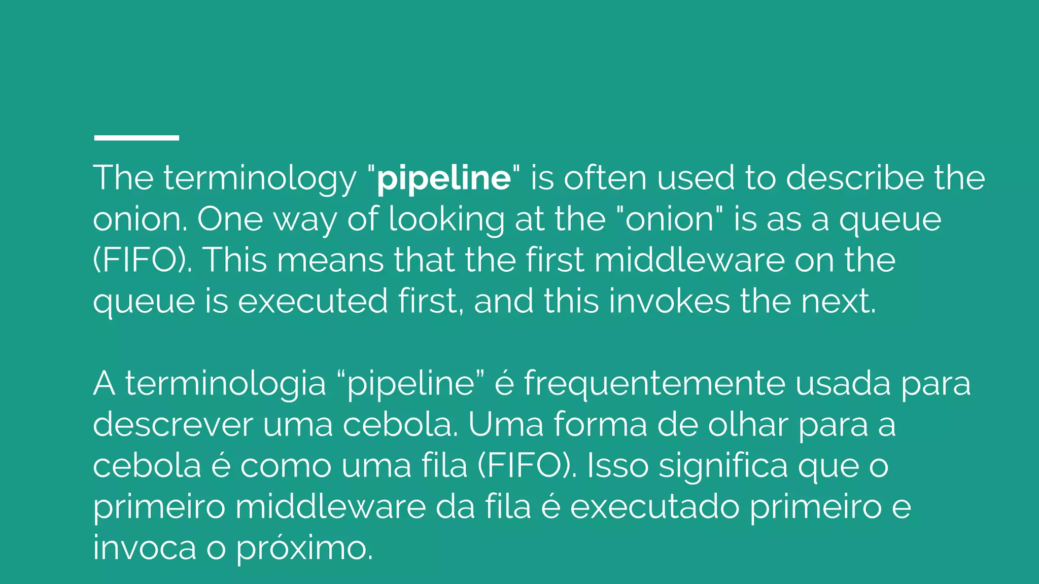 The terminology "pipeline" is often used to describe the
onion. One way of looking at the "onion" is as a queue
(FIFO). This means that the first middleware on the
queue is executed first, and this invokes the next.
A terminologia “pipeline” é frequentemente usada para
descrever uma cebola. Uma forma de olhar para a
cebola é como uma fila (FIFO). Isso significa que o
primeiro middleware da fila é executado primeiro e
invoca o próximo.
 