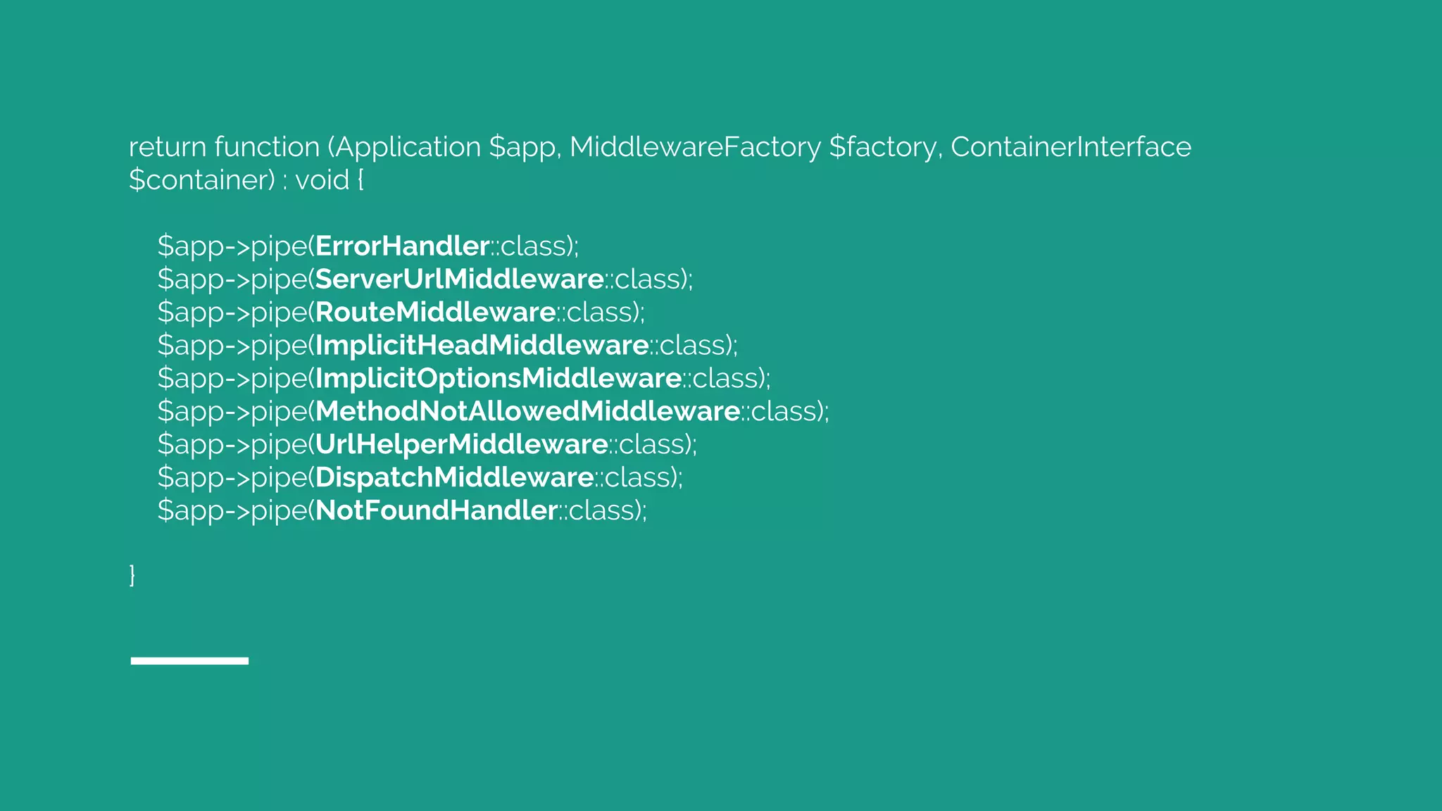 return function (Application $app, MiddlewareFactory $factory, ContainerInterface
$container) : void {
$app->pipe(ErrorHandler::class);
$app->pipe(ServerUrlMiddleware::class);
$app->pipe(RouteMiddleware::class);
$app->pipe(ImplicitHeadMiddleware::class);
$app->pipe(ImplicitOptionsMiddleware::class);
$app->pipe(MethodNotAllowedMiddleware::class);
$app->pipe(UrlHelperMiddleware::class);
$app->pipe(DispatchMiddleware::class);
$app->pipe(NotFoundHandler::class);
}
 