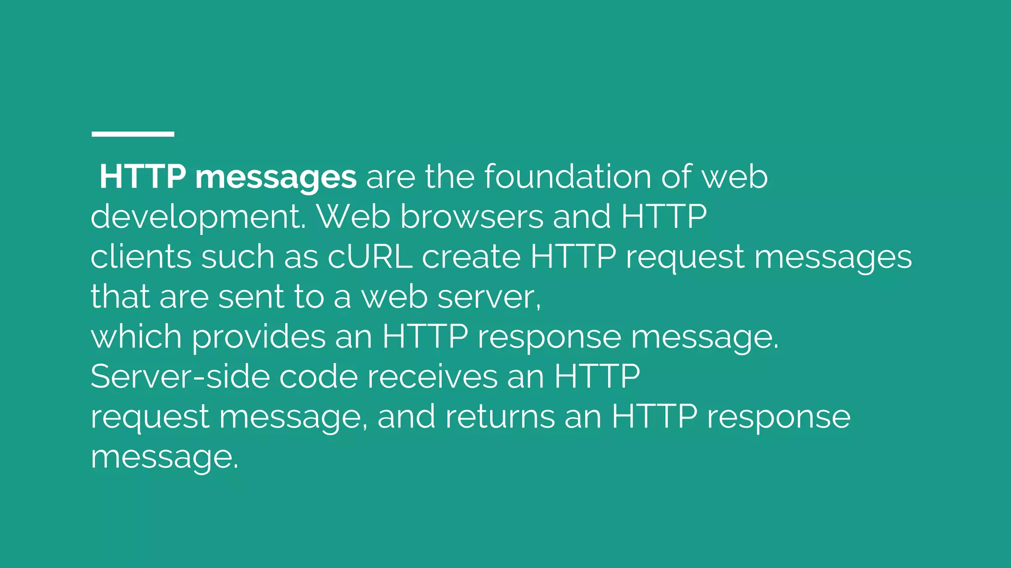 HTTP messages are the foundation of web development. Web browsers and HTTP clients such as cURL create HTTP request messages that are sent to a web server, which provides an HTTP response message. Server-side code receives an HTTP request message, and returns an HTTP response message. 