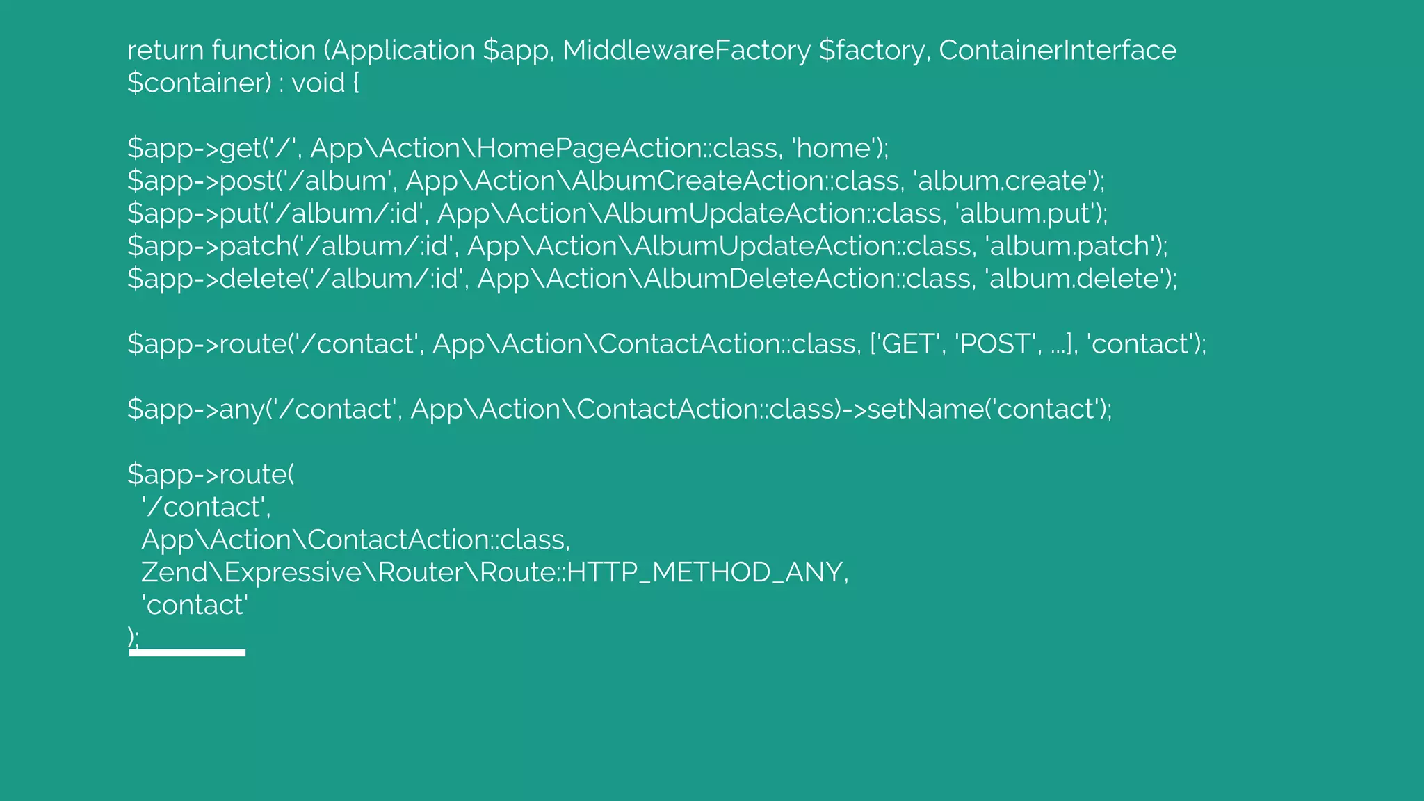 return function (Application $app, MiddlewareFactory $factory, ContainerInterface $container) : void { $app->get('/', AppActionHomePageAction::class, 'home'); $app->post('/album', AppActionAlbumCreateAction::class, 'album.create'); $app->put('/album/:id', AppActionAlbumUpdateAction::class, 'album.put'); $app->patch('/album/:id', AppActionAlbumUpdateAction::class, 'album.patch'); $app->delete('/album/:id', AppActionAlbumDeleteAction::class, 'album.delete'); $app->route('/contact', AppActionContactAction::class, ['GET', 'POST', ...], 'contact'); $app->any('/contact', AppActionContactAction::class)->setName('contact'); $app->route( '/contact', AppActionContactAction::class, ZendExpressiveRouterRoute::HTTP_METHOD_ANY, 'contact' ); 