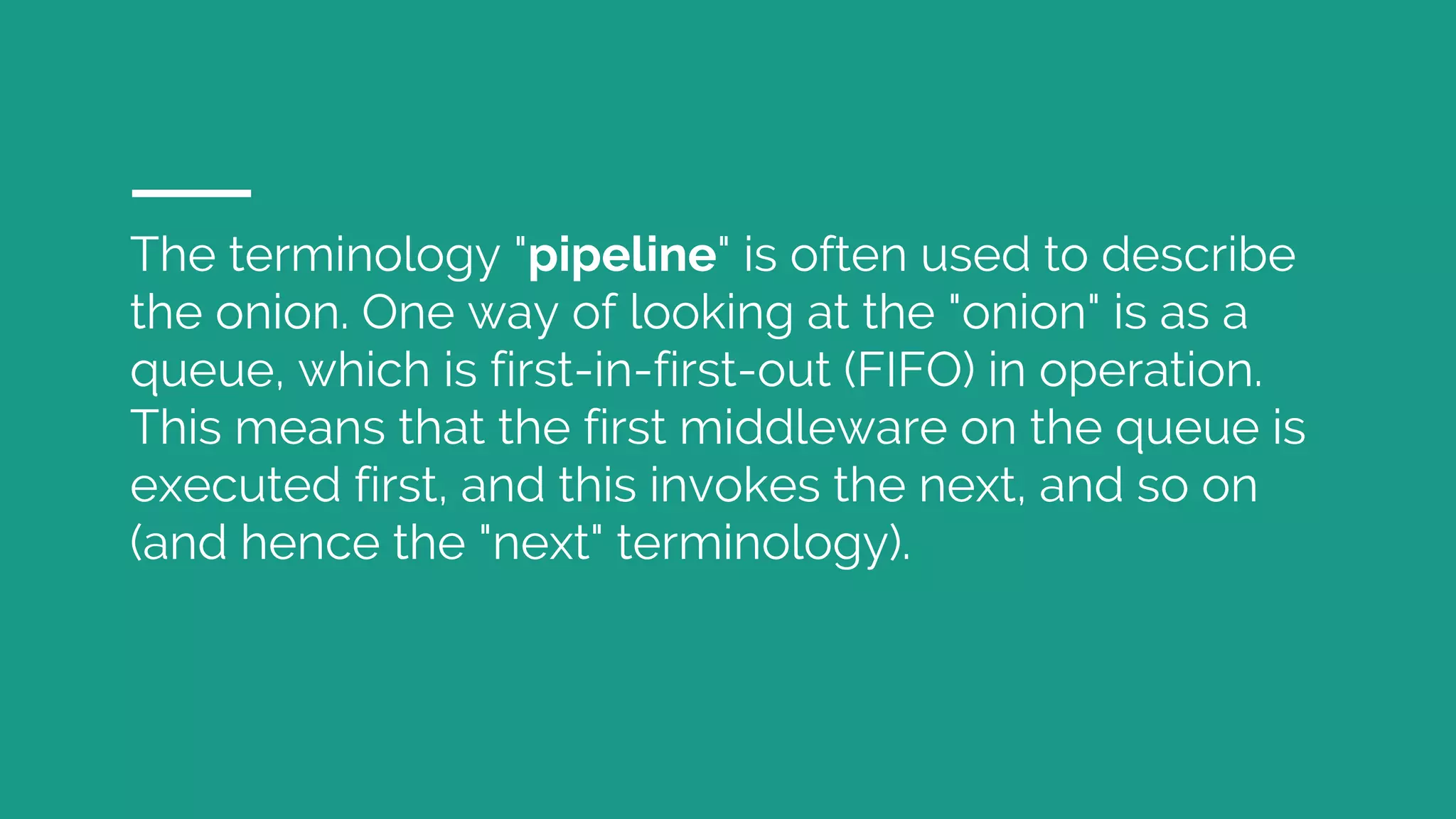 The terminology "pipeline" is often used to describe the onion. One way of looking at the "onion" is as a queue, which is first-in-first-out (FIFO) in operation. This means that the first middleware on the queue is executed first, and this invokes the next, and so on (and hence the "next" terminology). 