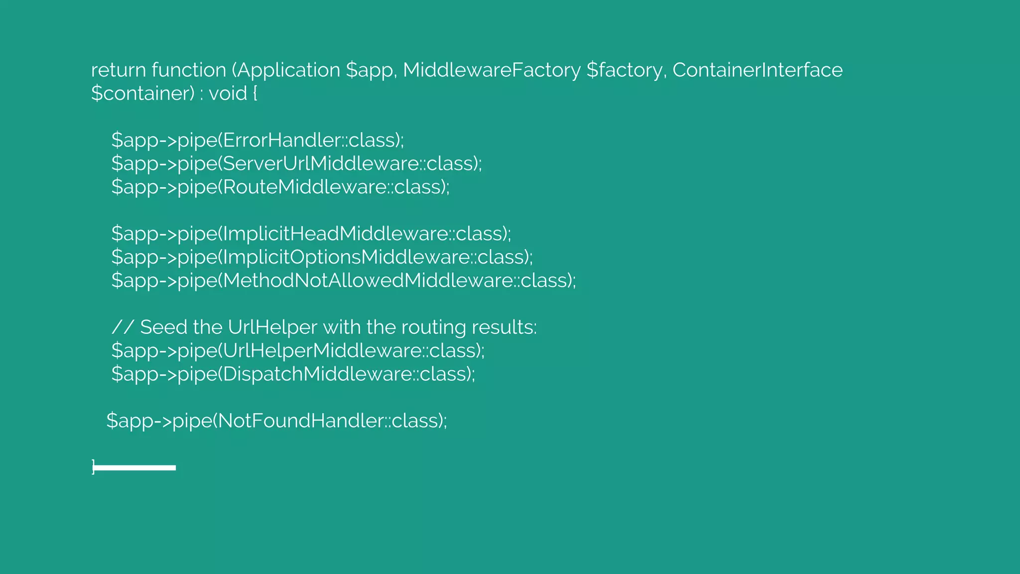 return function (Application $app, MiddlewareFactory $factory, ContainerInterface $container) : void { $app->pipe(ErrorHandler::class); $app->pipe(ServerUrlMiddleware::class); $app->pipe(RouteMiddleware::class); $app->pipe(ImplicitHeadMiddleware::class); $app->pipe(ImplicitOptionsMiddleware::class); $app->pipe(MethodNotAllowedMiddleware::class); // Seed the UrlHelper with the routing results: $app->pipe(UrlHelperMiddleware::class); $app->pipe(DispatchMiddleware::class); $app->pipe(NotFoundHandler::class); } 
