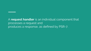 A request handler is an individual component that
processes a request and
produces a response, as defined by PSR-7.
 