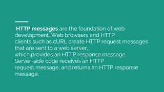 HTTP messages are the foundation of web
development. Web browsers and HTTP
clients such as cURL create HTTP request messages
that are sent to a web server,
which provides an HTTP response message.
Server-side code receives an HTTP
request message, and returns an HTTP response
message.
 