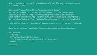 return function (Application $app, MiddlewareFactory $factory, ContainerInterface
$container) : void {
$app->get('/', AppActionHomePageAction::class, 'home');
$app->post('/album', AppActionAlbumCreateAction::class, 'album.create');
$app->put('/album/:id', AppActionAlbumUpdateAction::class, 'album.put');
$app->patch('/album/:id', AppActionAlbumUpdateAction::class, 'album.patch');
$app->delete('/album/:id', AppActionAlbumDeleteAction::class, 'album.delete');
$app->route('/contact', AppActionContactAction::class, ['GET', 'POST', ...], 'contact');
$app->any('/contact', AppActionContactAction::class)->setName('contact');
$app->route(
'/contact',
AppActionContactAction::class,
ZendExpressiveRouterRoute::HTTP_METHOD_ANY,
'contact'
);
 