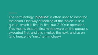 The terminology "pipeline" is often used to describe
the onion. One way of looking at the "onion" is as a
queue, which is first-in-first-out (FIFO) in operation.
This means that the first middleware on the queue is
executed first, and this invokes the next, and so on
(and hence the "next" terminology).
 