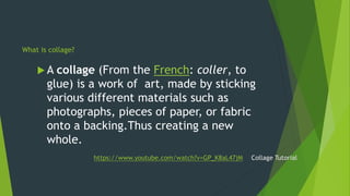  A collage (From the French: coller, to
glue) is a work of art, made by sticking
various different materials such as
phot...