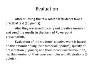 Evaluation
After studying the task material students take a
practical test (10 points).
Also they are asked to carry out creative research
and send the results in the form of Powerpoint
presentation.
Evaluation of the students’ creative work is based
on the amount of linguistic material (5points), quality of
presentation (5 points) and their individual contribution,
i.e. the number of their own examples and illustrations (5
points).
 
