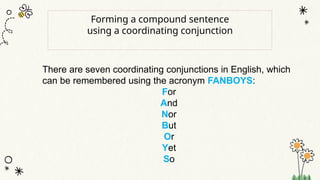 Forming a compound sentence
using a coordinating conjunction
There are seven coordinating conjunctions in English, which
can be remembered using the acronym FANBOYS:
For
And
Nor
But
Or
Yet
So
 