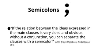 Semicolons
●“If the relation between the ideas expressed in
the main clauses is very close and obvious
without a conjunction, you can separate the
clauses with a semicolon” (Little, Brown Handbook, 9th Edition, p.
361).
 