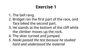 1. The bell rang.
2. Bridget ran the first part of the race, and
Tara biked the second part.
3. He stands at the bottom of the cliff while
the climber moves up the rock.
4. The skier turned and jumped.
5. Naoki passed the test because he studied
hard and understood the material.
Exercise 1
 