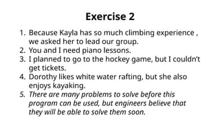1. Because Kayla has so much climbing experience ,
we asked her to lead our group.
2. You and I need piano lessons.
3. I planned to go to the hockey game, but I couldn’t
get tickets.
4. Dorothy likes white water rafting, but she also
enjoys kayaking.
5. There are many problems to solve before this
program can be used, but engineers believe that
they will be able to solve them soon.
Exercise 2
 