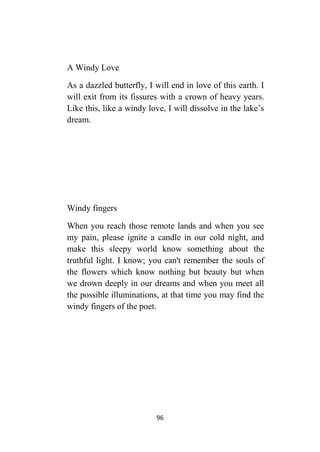 96
A Windy Love
As a dazzled butterfly, I will end in love of this earth. I
will exit from its fissures with a crown of heavy years.
Like this, like a windy love, I will dissolve in the lake’s
dream.
Windy fingers
When you reach those remote lands and when you see
my pain, please ignite a candle in our cold night, and
make this sleepy world know something about the
truthful light. I know; you can't remember the souls of
the flowers which know nothing but beauty but when
we drown deeply in our dreams and when you meet all
the possible illuminations, at that time you may find the
windy fingers of the poet.
 