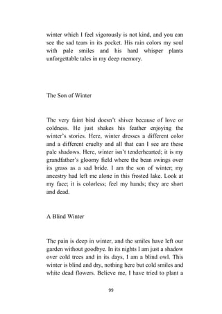 99
winter which I feel vigorously is not kind, and you can
see the sad tears in its pocket. His rain colors my soul
with pale smiles and his hard whisper plants
unforgettable tales in my deep memory.
The Son of Winter
The very faint bird doesn’t shiver because of love or
coldness. He just shakes his feather enjoying the
winter’s stories. Here, winter dresses a different color
and a different cruelty and all that can I see are these
pale shadows. Here, winter isn’t tenderhearted; it is my
grandfather’s gloomy field where the bean swings over
its grass as a sad bride. I am the son of winter; my
ancestry had left me alone in this frosted lake. Look at
my face; it is colorless; feel my hands; they are short
and dead.
A Blind Winter
The pain is deep in winter, and the smiles have left our
garden without goodbye. In its nights I am just a shadow
over cold trees and in its days, I am a blind owl. This
winter is blind and dry, nothing here but cold smiles and
white dead flowers. Believe me, I have tried to plant a
 