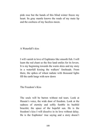 100
pink rose but the hands of this blind winter freeze my
heart. Its gray mantle knows the roads of my mute lip
and the coolness of my faceless moon.
A Waterfall’s kiss
I will vanish in love of Euphrates like smooth fish. I will
learn the red chant so the free land smiles for its lovers.
It is my beginning towards the warm skies and my story
in a waterfall kissing the walkers’ foreheads. From
there, the spikes of wheat radiate with thousand lights
fill the earth lungs with new dawn
The Freedom’s Kiss
The souls will be barren without red tears. Look at
Husain’s voice, the wide door of freedom. Look at the
sadness of eternity and softly fumble its bashful
bracelet; the space of the hopeful sun. He is the
freedom’s kiss I will dissolve in its love without delay.
He is the Euphrates’ true saying and a story doesn’t
 