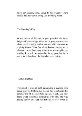 101
know any dreamy song. Listen to his scream: "There
should be a new dawn saving this drowning world.
The Morning’s Kiss
O, the master of freedom; in your paradises the lover
brighten like morning’s kisses and in your eyes the stars
disappear like an icy shadow and the rebel blossoms as
a pinky flower. Your free cloud knows nothing about
absence. I am a faint story with a wide shame splits my
waiting. I am a dry desert ending in my yearning like a
sad bride in her dream the death has been sitting.
The Golden Bean
The sunset is a son of light, descending at evening with
azure eyes. He told me that the sun has long braids. He
reminds me of the ancestors’ apples. If only you saw
them while wrapping themselves with silk. He was
talking calmly and told me that Iraq is the brother of
 