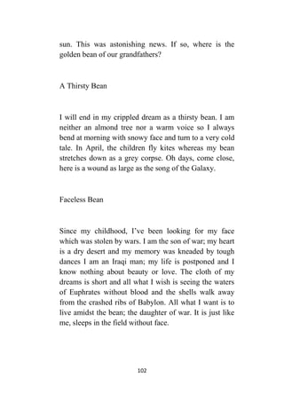 102
sun. This was astonishing news. If so, where is the
golden bean of our grandfathers?
A Thirsty Bean
I will end in my crippled dream as a thirsty bean. I am
neither an almond tree nor a warm voice so I always
bend at morning with snowy face and turn to a very cold
tale. In April, the children fly kites whereas my bean
stretches down as a grey corpse. Oh days, come close,
here is a wound as large as the song of the Galaxy.
Faceless Bean
Since my childhood, I’ve been looking for my face
which was stolen by wars. I am the son of war; my heart
is a dry desert and my memory was kneaded by tough
dances I am an Iraqi man; my life is postponed and I
know nothing about beauty or love. The cloth of my
dreams is short and all what I wish is seeing the waters
of Euphrates without blood and the shells walk away
from the crashed ribs of Babylon. All what I want is to
live amidst the bean; the daughter of war. It is just like
me, sleeps in the field without face.
 