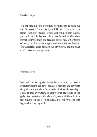 103
Faceless boys
We can smell all the perfumes of ruinations because we
are the sons of war. Its eyes kill our dreams and its
hands clap our cheeks. When you walk in our streets,
you will tumble by our cheap souls and at that dark
corner you will meet the faceless boys. Yes, we are sons
of wars; our hands are empty and our souls are broken.
The waterfalls can't moisten our dry hearts, and the river
can't revive our rocky roots.
Faceless Girls
No braid on our girls’ heads because war has stolen
everything here the girls’ braids. Their lips are dry with
deep fissures and their faces and colorless like our days.
Here, in Iraq everything is empty even the souls of the
girls. You won't see the childish jumps of their feet or
the playing smiles of their arms, but you will see thin
legs and a very dry well.
 