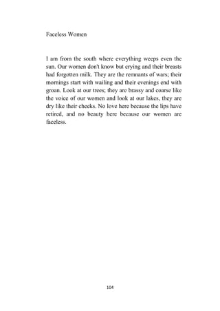 104
Faceless Women
I am from the south where everything weeps even the
sun. Our women don't know but crying and their breasts
had forgotten milk. They are the remnants of wars; their
mornings start with wailing and their evenings end with
groan. Look at our trees; they are brassy and coarse like
the voice of our women and look at our lakes, they are
dry like their cheeks. No love here because the lips have
retired, and no beauty here because our women are
faceless.
 