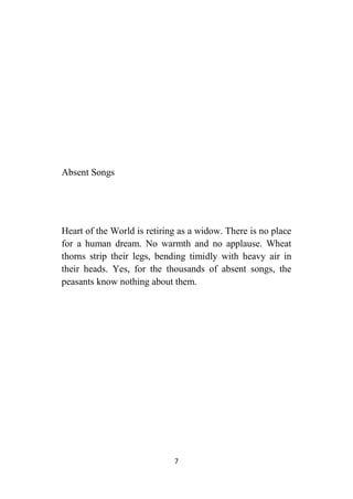7
Absent Songs
Heart of the World is retiring as a widow. There is no place
for a human dream. No warmth and no applause. Wheat
thorns strip their legs, bending timidly with heavy air in
their heads. Yes, for the thousands of absent songs, the
peasants know nothing about them.
 