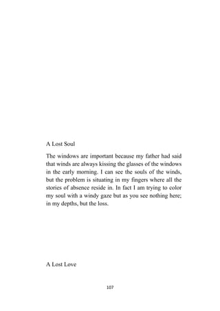 107
A Lost Soul
The windows are important because my father had said
that winds are always kissing the glasses of the windows
in the early morning. I can see the souls of the winds,
but the problem is situating in my fingers where all the
stories of absence reside in. In fact I am trying to color
my soul with a windy gaze but as you see nothing here;
in my depths, but the loss.
A Lost Love
 