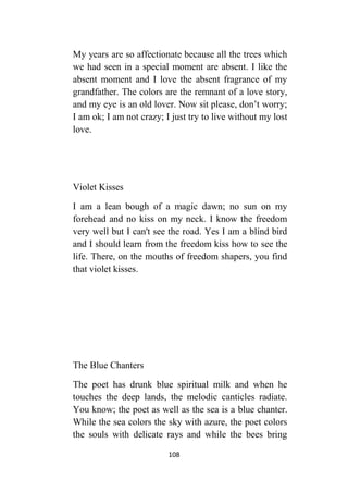 108
My years are so affectionate because all the trees which
we had seen in a special moment are absent. I like the
absent moment and I love the absent fragrance of my
grandfather. The colors are the remnant of a love story,
and my eye is an old lover. Now sit please, don’t worry;
I am ok; I am not crazy; I just try to live without my lost
love.
Violet Kisses
I am a lean bough of a magic dawn; no sun on my
forehead and no kiss on my neck. I know the freedom
very well but I can't see the road. Yes I am a blind bird
and I should learn from the freedom kiss how to see the
life. There, on the mouths of freedom shapers, you find
that violet kisses.
The Blue Chanters
The poet has drunk blue spiritual milk and when he
touches the deep lands, the melodic canticles radiate.
You know; the poet as well as the sea is a blue chanter.
While the sea colors the sky with azure, the poet colors
the souls with delicate rays and while the bees bring
 