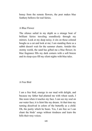 109
honey from the remote flowers, the poet makes blue
feathery bellows for real fairies.
A Blue Flower
The silence sailed in my depth as a strange boat of
brilliant fairies traveling soundlessly through my
mirrors. Look at my deep noisy; it sits on those colored
boughs as a cat and look at me; I am standing there as a
rabbit doesn't wait for the summer chants. Amidst this
stormy world, the sand has gifted me a blue flower; its
blue fragrance fills my dark corners with a soft breeze
and its sleep eyes fill my silent nights with blue tales.
A Free Bird
I am a free bird, emerge in our mud with delight, and
because my father had planted me with wheat seeds, I
like noon when it touches my face. I can see my soul on
our water face; it is faint like my dream. At that time my
turning dissolved in colors of the butterfly as a child.
Oh, the purity which he bears. Yes, I am free so I can
chant the birds’ songs without tiredness and learn the
hills their rosy voices.
 