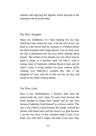 111
soldiers and enjoying the legends which descend in the
morning with drowned ships.
The Wars’ Daughter
Since my childhood, I’ve been looking for my face
which has been stolen by wars. I am the son of war; my
heart is a dry desert and my memory is a broken mirror
has been kneaded with tough dances. I am an Iraqi soul;
my life is postponed and my eyes know nothing about
beauty. The clothes of my dreams are very short and my
hand is empty as a desolate road. All what I wish is
seeing water of Euphrates without blood or tears and all
what I want is living amidst our bean without shells
walking over Babylon’s crashed ribs. She is the
daughter of wars, and she is like me has no face and
sleeps in dry fields without dream.
The Wars, Land
Here is me, Mohibiddeen; a faceless man from the
ruined land; the wars’ land. No roses here because the
birds decided to forget their chants and no lips here
because Euphrates bend himself as a brown urchin. The
sun is not yellow in Iraq because the smoke colored her
cheeks with black tears and the moon is so pale because
I am the last lover in this smashed earth. Look at my
heart, you will find it empty and look at my eyes, they
 
