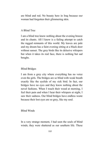 112
are blind and red. No beauty here in Iraq because our
woman had forgotten their glimmering skin.
A Blind Tree
I am a blind tree know nothing about the evening breeze
and its chants. All I know is a failing attempt to catch
the ragged remnants of this world. My leaves are pale
and my dream has a faint evening sitting at a black door
without sunset. The grey birds like its delusive whispers
but when it takes its real face, there is nothing but sad
boughs.
Blind Bridges
I am from a grey city where everything has no voice
even the girls. The bridges are so blind with weak breath
exactly like the eyelids of my sick bird. In fact, our
bridges have no eyes and they know nothing about the
novel fashions. When I touch their wood at morning, I
feel their pain and when I hear their whispers at night, I
saw their sadness. Our blind bridges have endless waste
because their lost eyes are so grey, like my soul.
Blind Winds
In a very strange moment, I had seen the souls of blind
winds; they were shattered as our southern life. These
 