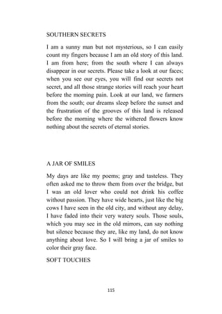 115
SOUTHERN SECRETS
I am a sunny man but not mysterious, so I can easily
count my fingers because I am an old story of this land.
I am from here; from the south where I can always
disappear in our secrets. Please take a look at our faces;
when you see our eyes, you will find our secrets not
secret, and all those strange stories will reach your heart
before the morning pain. Look at our land, we farmers
from the south; our dreams sleep before the sunset and
the frustration of the grooves of this land is released
before the morning where the withered flowers know
nothing about the secrets of eternal stories.
A JAR OF SMILES
My days are like my poems; gray and tasteless. They
often asked me to throw them from over the bridge, but
I was an old lover who could not drink his coffee
without passion. They have wide hearts, just like the big
cows I have seen in the old city, and without any delay,
I have faded into their very watery souls. Those souls,
which you may see in the old mirrors, can say nothing
but silence because they are, like my land, do not know
anything about love. So I will bring a jar of smiles to
color their gray face.
SOFT TOUCHES
 