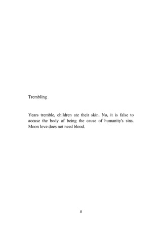 8
Trembling
Years tremble, children ate their skin. No, it is false to
accuse the body of being the cause of humanity's sins.
Moon love does not need blood.
 