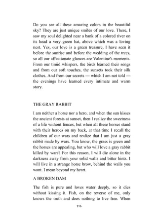 116
Do you see all these amazing colors in the beautiful
sky? They are just unique smiles of our love. There, I
saw my soul delighted near a bank of a colored river on
its head a very green hat, above which was a loving
nest. Yes, our love is a green treasure, I have seen it
before the sunrise and before the wedding of the trees,
so all our affectionate glances are Valentine's moments.
From our timid whispers, the birds learned their songs
and from our soft touches, the sunsets took their silk
clothes. And from our secrets — which I am not told —
the evenings have learned every intimate and warm
story.
THE GRAY RABBIT
I am neither a horse nor a hero, and when the sun kisses
the ancient forests at sunset, then I realize the sweetness
of a life without fences, but when all these horses stand
with their heroes on my back, at that time I recall the
children of our wars and realize that I am just a gray
rabbit made by wars. You know, the grass is green and
the horses are appealing, but who will love a gray rabbit
killed by wars? For this reason, I will die alone in the
darkness away from your solid walls and bitter hints. I
will live in a strange horse brow, behind the walls you
want. I mean beyond my heart.
A BROKEN DAM
The fish is pure and loves water deeply, so it dies
without kissing it. Fish, on the reverse of me, only
knows the truth and does nothing to live free. When
 