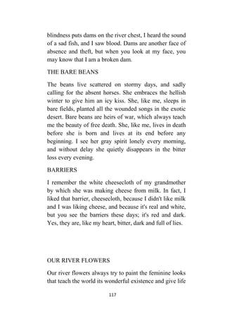 117
blindness puts dams on the river chest, I heard the sound
of a sad fish, and I saw blood. Dams are another face of
absence and theft, but when you look at my face, you
may know that I am a broken dam.
THE BARE BEANS
The beans live scattered on stormy days, and sadly
calling for the absent horses. She embraces the hellish
winter to give him an icy kiss. She, like me, sleeps in
bare fields, planted all the wounded songs in the exotic
desert. Bare beans are heirs of war, which always teach
me the beauty of free death. She, like me, lives in death
before she is born and lives at its end before any
beginning. I see her gray spirit lonely every morning,
and without delay she quietly disappears in the bitter
loss every evening.
BARRIERS
I remember the white cheesecloth of my grandmother
by which she was making cheese from milk. In fact, I
liked that barrier, cheesecloth, because I didn't like milk
and I was liking cheese, and because it's real and white,
but you see the barriers these days; it's red and dark.
Yes, they are, like my heart, bitter, dark and full of lies.
OUR RIVER FLOWERS
Our river flowers always try to paint the feminine looks
that teach the world its wonderful existence and give life
 