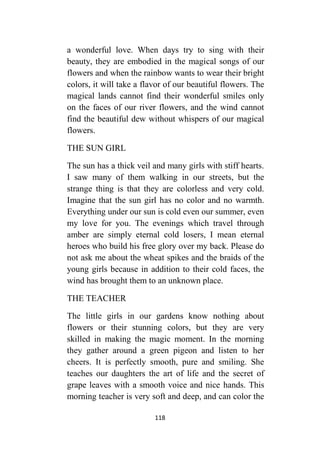 118
a wonderful love. When days try to sing with their
beauty, they are embodied in the magical songs of our
flowers and when the rainbow wants to wear their bright
colors, it will take a flavor of our beautiful flowers. The
magical lands cannot find their wonderful smiles only
on the faces of our river flowers, and the wind cannot
find the beautiful dew without whispers of our magical
flowers.
THE SUN GIRL
The sun has a thick veil and many girls with stiff hearts.
I saw many of them walking in our streets, but the
strange thing is that they are colorless and very cold.
Imagine that the sun girl has no color and no warmth.
Everything under our sun is cold even our summer, even
my love for you. The evenings which travel through
amber are simply eternal cold losers, I mean eternal
heroes who build his free glory over my back. Please do
not ask me about the wheat spikes and the braids of the
young girls because in addition to their cold faces, the
wind has brought them to an unknown place.
THE TEACHER
The little girls in our gardens know nothing about
flowers or their stunning colors, but they are very
skilled in making the magic moment. In the morning
they gather around a green pigeon and listen to her
cheers. It is perfectly smooth, pure and smiling. She
teaches our daughters the art of life and the secret of
grape leaves with a smooth voice and nice hands. This
morning teacher is very soft and deep, and can color the
 