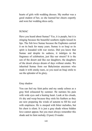 119
hearts of girls with wedding dresses. My mother was a
good student of her, so she learned her cheers expertly
and wore her wedding dress early.
SUMAC
Have you heard about Sumac? Yes, it is purple, but it is
stinging because the beautiful southern nights kissed its
lips. The fish love Sumac because the Euphrates carried
it on its back for many years. Sumac is so Iraqi so its
spirit is kneaded with war stories. Did you know that
Sumac and despite its sadness, it indulges in the
fragrance of celebration, just like our streets? It is the
son of the desert and like our daughters; the daughters
of the desert always dream of days without smoke. We
inherited Sumac from our Babylonian ancestors who
made it with smoky tears, so you need an Iraqi smile to
see the splendor of its glory.
Gray shadow
You can feel my faint pulse and my sandy echoes as a
gray bird exhausted by summer. He narrates his pain
with wide eyes and a beating heart. Look at his clouds,
it's dry and weep because they stole his feathers as they
are now preparing the winds of autumn to fill his soul
with emptiness. He is steeped with bitter melodies, but
his chest is silent. It is just a gray shade whose hidden
love cannot appear, but you must always remember this
shade and its faint melody; O poet; O reader.
 