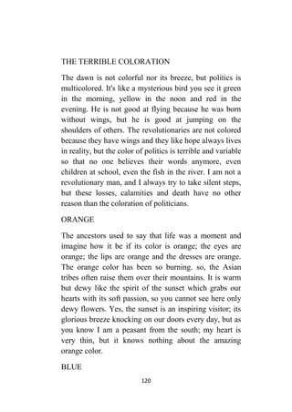 120
THE TERRIBLE COLORATION
The dawn is not colorful nor its breeze, but politics is
multicolored. It's like a mysterious bird you see it green
in the morning, yellow in the noon and red in the
evening. He is not good at flying because he was born
without wings, but he is good at jumping on the
shoulders of others. The revolutionaries are not colored
because they have wings and they like hope always lives
in reality, but the color of politics is terrible and variable
so that no one believes their words anymore, even
children at school, even the fish in the river. I am not a
revolutionary man, and I always try to take silent steps,
but these losses, calamities and death have no other
reason than the coloration of politicians.
ORANGE
The ancestors used to say that life was a moment and
imagine how it be if its color is orange; the eyes are
orange; the lips are orange and the dresses are orange.
The orange color has been so burning. so, the Asian
tribes often raise them over their mountains. It is warm
but dewy like the spirit of the sunset which grabs our
hearts with its soft passion, so you cannot see here only
dewy flowers. Yes, the sunset is an inspiring visitor; its
glorious breeze knocking on our doors every day, but as
you know I am a peasant from the south; my heart is
very thin, but it knows nothing about the amazing
orange color.
BLUE
 