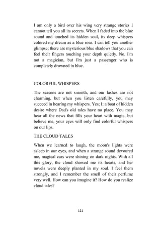 121
I am only a bird over his wing very strange stories I
cannot tell you all its secrets. When I faded into the blue
sound and touched its hidden soul, its deep whispers
colored my dream as a blue rose. I can tell you another
glimpse; there are mysterious blue shadows that you can
feel their fingers touching your depth quietly. No, I'm
not a magician, but I'm just a passenger who is
completely drowned in blue.
COLORFUL WHISPERS
The seasons are not smooth, and our lashes are not
charming, but when you listen carefully, you may
succeed in hearing my whispers. Yes; I; a boat of hidden
desire where Dad's old tales have no place. You may
hear all the news that fills your heart with magic, but
believe me, your eyes will only find colorful whispers
on our lips.
THE CLOUD TALES
When we learned to laugh, the moon's lights were
asleep in our eyes, and when a strange sound devoured
me, magical cars were shining on dark nights. With all
this glory, the cloud showed me its hearts, and her
novels were deeply planted in my soul. I feel them
strongly, and I remember the smell of their perfume
very well. How can you imagine it? How do you realize
cloud tales?
 