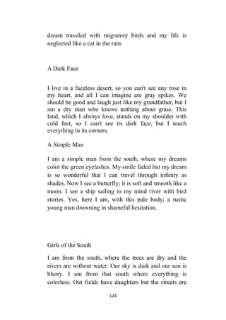 124
dream traveled with migratory birds and my life is
neglected like a cat in the rain.
A Dark Face
I live in a faceless desert, so you can't see any rose in
my heart, and all I can imagine are gray spikes. We
should be good and laugh just like my grandfather, but I
am a dry man who knows nothing about grass. This
land, which I always love, stands on my shoulder with
cold feet, so I can't see its dark face, but I touch
everything in its corners.
A Simple Man
I am a simple man from the south, where my dreams
color the green eyelashes. My smile faded but my dream
is so wonderful that I can travel through infinity as
shades. Now I see a butterfly; it is soft and smooth like a
moon. I see a ship sailing in my mind river with bird
stories. Yes, here I am, with this pale body; a rustic
young man drowning in shameful hesitation.
Girls of the South
I am from the south, where the trees are dry and the
rivers are without water. Our sky is dark and our sun is
blurry. I am from that south where everything is
colorless. Out fields have daughters but the streets are
 