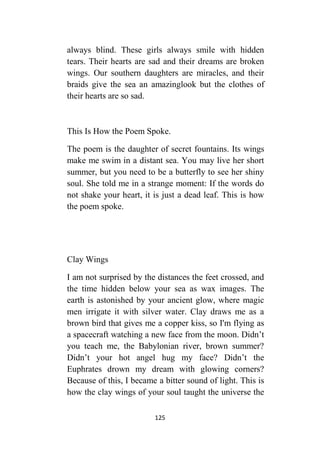 125
always blind. These girls always smile with hidden
tears. Their hearts are sad and their dreams are broken
wings. Our southern daughters are miracles, and their
braids give the sea an amazinglook but the clothes of
their hearts are so sad.
This Is How the Poem Spoke.
The poem is the daughter of secret fountains. Its wings
make me swim in a distant sea. You may live her short
summer, but you need to be a butterfly to see her shiny
soul. She told me in a strange moment: If the words do
not shake your heart, it is just a dead leaf. This is how
the poem spoke.
Clay Wings
I am not surprised by the distances the feet crossed, and
the time hidden below your sea as wax images. The
earth is astonished by your ancient glow, where magic
men irrigate it with silver water. Clay draws me as a
brown bird that gives me a copper kiss, so I'm flying as
a spacecraft watching a new face from the moon. Didn’t
you teach me, the Babylonian river, brown summer?
Didn’t your hot angel hug my face? Didn’t the
Euphrates drown my dream with glowing corners?
Because of this, I became a bitter sound of light. This is
how the clay wings of your soul taught the universe the
 