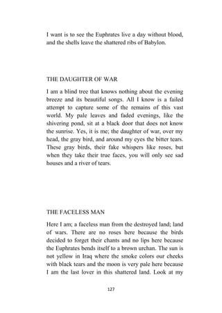 127
I want is to see the Euphrates live a day without blood,
and the shells leave the shattered ribs of Babylon.
THE DAUGHTER OF WAR
I am a blind tree that knows nothing about the evening
breeze and its beautiful songs. All I know is a failed
attempt to capture some of the remains of this vast
world. My pale leaves and faded evenings, like the
shivering pond, sit at a black door that does not know
the sunrise. Yes, it is me; the daughter of war, over my
head, the gray bird, and around my eyes the bitter tears.
These gray birds, their fake whispers like roses, but
when they take their true faces, you will only see sad
houses and a river of tears.
THE FACELESS MAN
Here I am; a faceless man from the destroyed land; land
of wars. There are no roses here because the birds
decided to forget their chants and no lips here because
the Euphrates bends itself to a brown urchan. The sun is
not yellow in Iraq where the smoke colors our cheeks
with black tears and the moon is very pale here because
I am the last lover in this shattered land. Look at my
 